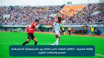 موقعة مصيرية.. انطلاق تصفيات كأس العالم بين مصر وبوركينا فاسو بهدف الحسم واللحظات المثيرة
